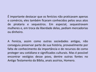 É importante destacar que os fenícios não praticavam apenas
o comércio, eles também ficaram conhecidos pelos seus atos
de pirataria e sequestros. Em especial, sequestravam
mulheres e, em troca da liberdade delas, pediam mercadorias
ou dinheiro.
A Fenícia, assim como outras sociedades antigas, não
conseguiu preservar parte de sua história, provavelmente por
falta de conhecimento da importância e de recursos de como
proteger seu cotidiano e significados culturais. Mas é possível
encontrar vestígios desse povo, dentre outras fontes no
Antigo Testamento da Bíblia, anais assírios, Homero.
 