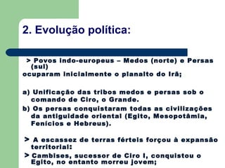 2. Evolução política:

 > Povos indo-europeus – Medos (norte) e Persas
  (sul)
ocuparam inicialmente o planalto do Irã;

a) Unificação das tribos medos e persas sob o
  comando de Ciro, o Grande.
b) Os persas conquistaram todas as civilizações
  da antiguidade oriental (Egito, Mesopotâmia,
  Fenícios e Hebreus).

> A escassez de terras férteis forçou à expansão
  territorial :
> Cambises, sucessor de Ciro I, conquistou o
  Egito, no entanto morreu jovem;
 