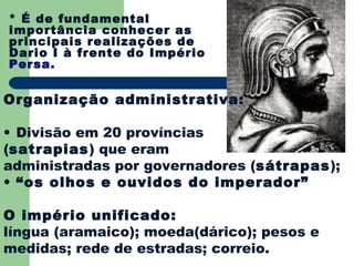 * É de fundamental
importância conhecer as
principais realizações de
Dario I à frente do Império
Persa.


Organização administrativa:

• Divisão em 20 províncias
(satrapias) que eram
administradas por governadores (sátrapas);
• “os olhos e ouvidos do imperador”

O império unificado:
língua (aramaico); moeda(dárico); pesos e
medidas; rede de estradas; correio.
 