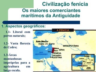 Civilização fenícia
             Os maiores comerciantes
             marítimos da Antiguidade

1. Aspectos geográficos:
  1.1- Litoral com
 portos naturais;

 1.2- Vasta floresta
 de Cedro;

 1.3-Áreas
 montanhosas
 impróprias para a
 agricultura   em
 larga escala.
 