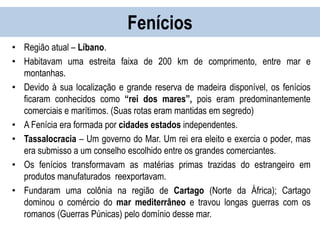 Fenícios
• Região atual – Líbano.
• Habitavam uma estreita faixa de 200 km de comprimento, entre mar e
montanhas.
• Devido à sua localização e grande reserva de madeira disponível, os fenícios
ficaram conhecidos como “rei dos mares”, pois eram predominantemente
comerciais e marítimos. (Suas rotas eram mantidas em segredo)
• A Fenícia era formada por cidades estados independentes.
• Tassalocracia – Um governo do Mar. Um rei era eleito e exercia o poder, mas
era submisso a um conselho escolhido entre os grandes comerciantes.
• Os fenícios transformavam as matérias primas trazidas do estrangeiro em
produtos manufaturados reexportavam.
• Fundaram uma colônia na região de Cartago (Norte da África); Cartago
dominou o comércio do mar mediterrâneo e travou longas guerras com os
romanos (Guerras Púnicas) pelo domínio desse mar.
 