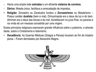 - Havia uma ampla rede estradas e um eficiente sistema de correios.
- Dárico: Moeda única, facilitava a arrecadação de impostos.
• Religião: Zoroastro ou Zaratustra fundou o Zoroastrismo ou Masdeísmo –
Possui caráter dualista (bem e mal), Ormuzmasda era o deus da luz e do bem,
Ahriman era o deus das trevas e do mal. Acreditavam no juízo final, no paraíso e
na vinda de um messias concebido por uma virgem.
Esses princípios religiosos exerceram grande influência sobre o judaísmo, e através
deste, sobre o Cristianismo e Islamismo.
• Decadência: As Guerras Médicas (Gregos e Persas) levaram ao fim do Império
persa – Foram derrotados por Alexandre Magno.
 