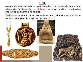 ARTE
Apesar de suas características próprias, a arte fenícia tem como
elemento fundamental a síntese entre as muitas tendências
artísticas existentes na região.
Estilizada, apoiada na ourivesaria e nos trabalhos em marfim e
bronze, sem padrões rígidos de beleza.
 