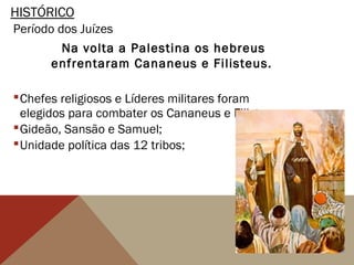 HISTÓRICO
Período dos Juízes
Na volta a Palestina os hebreus
enfrentaram Cananeus e Filisteus.
Chefes religiosos e Líderes militares foram
elegidos para combater os Cananeus e Filisteus;
Gideão, Sansão e Samuel;
Unidade política das 12 tribos;
 