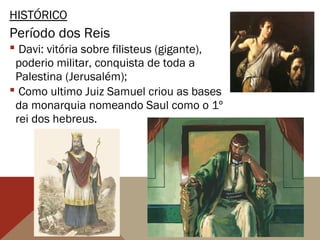 HISTÓRICO
Período dos Reis
 Davi: vitória sobre filisteus (gigante),
poderio militar, conquista de toda a
Palestina (Jerusalém);
 Como ultimo Juiz Samuel criou as bases
da monarquia nomeando Saul como o 1º
rei dos hebreus.
 