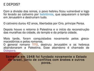 E DEPOIS?
Com a divisão dos reinos, o povo hebreu ficou vulnerável e logo
foi levado ao cativeiro por babilônios, que saquearam o templo
em Jerusalém e destruíram tudo.
O cativeiro durou 42 anos, libertados por Ciro, príncipe Persa.
Depois houve o retorno à Palestina e o início da reconstrução
das muralhas da cidade, do templo e da própria cidade.
Mais tarde, foram conquistados novamente pelos greco-
macedônios e pelos romanos.
O general romano TITO, destruiu Jerusalém e os hebreus
abandonaram a Palestina. Esse abandono é chamado de
Diáspora.
Somente em 1948 foi fundado novamente o Estado
de Israel, junto de conflitos com árabes e outros
povos.
 
