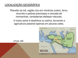 LOCALIZAÇÃO GEOGRÁFICA
Planalto do Irã, região rica em minérios (cobre, ferro,
chumbo e pedras preciosas) e cercada de
montanhas, verdadeiras defesas naturais.
A maior parte é desértica ou salina, tornando a
agricultura possível apenas em poucos vales.
ATUAL IRÃ
 