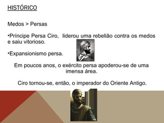 HISTÓRICO
Medos > Persas
•Príncipe Persa Ciro, liderou uma rebelião contra os medos
e saiu vitorioso.
•Expansionismo persa.
Em poucos anos, o exército persa apoderou-se de uma
imensa área.
Ciro tornou-se, então, o imperador do Oriente Antigo.
 