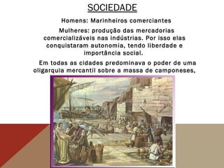 SOCIEDADE
Homens: Marinheiros comerciantes
Mulheres: produção das mercadorias
comercializáveis nas indústrias. Por isso elas
conquistaram autonomia, tendo liberdade e
importância social.
Em todas as cidades predominava o poder de uma
oligarquia mercantil sobre a massa de camponeses,
escravos e marinheiros .
 