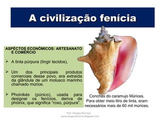 A civilização feníciaA civilização fenícia
ASPECTOS ECONÔMICOS: ARTESANATO
E COMÉRCIO
 A tinta púrpura (tingir tecidos),
 Um dos principais produtos
comerciais desse povo, era extraída
da glândula de um molusco marinho
chamado múrice.
 Phoinikés (púnico), usada para
designar os fenícios, deriva de
phóinix, que significa “roxo, púrpura”.
Conchas do caramujo Múrices.
Para obter meio litro de tinta, eram
necessários mais de 60 mil múrices.
Prof. Douglas Barraqui
www.dougnahistoria.blogspot.com
 