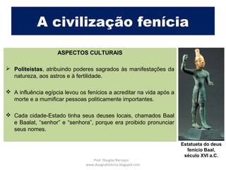 A civilização fenícia
ASPECTOS CULTURAIS
 Politeístas, atribuindo poderes sagrados às manifestações da
natureza, aos astros e à fertilidade.
 A influência egípcia levou os fenícios a acreditar na vida após a
morte e a mumificar pessoas politicamente importantes.
 Cada cidade-Estado tinha seus deuses locais, chamados Baal
e Baalat, “senhor” e “senhora”, porque era proibido pronunciar
seus nomes.
Estatueta do deus
fenício Baal,
século XVI a.C.
Prof. Douglas Barraqui
www.dougnahistoria.blogspot.com
 