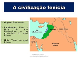 A civilização feníciaA civilização fenícia
 Origem: Povo semita
 Localização: Entre o
litoral do mar
Mediterrâneo e as
montanhas do atual
Líbano;
 Hoje: Terras do atual
Líbano.
Prof. Douglas Barraqui
www.dougnahistoria.blogspot.com
 