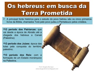 Os hebreus: em busca daOs hebreus: em busca da
Terra PrometidaTerra Prometida
 A principal fonte histórica para o estudo do povo hebreu são os cinco primeiros
livros da Bíblia, chamados Torá pelo povo judeu e Pentateuco pelos cristãos.
O período dos Patriarcas: que
vai desde a época de Abraão até a
chegada dos hebreus a Canaã
(Palestina);
O período dos Juízes: época das
lutas pela conquista do território
palestino;
O período dos Reis: com a
formação de um Estado monárquico
na Palestina.
Prof. Douglas Barraqui
www.dougnahistoria.blogspot.com
 