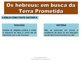 Os hebreus: em busca daOs hebreus: em busca da
Terra PrometidaTerra Prometida
A BÍBLIA COMO FONTE HISTÓRICA
TEOLOGIA
Analisa as religiões judaica e cristã,
a natureza de deus e como ele se
relaciona com o ser humano.
HISTÓRIA
Não se preocupa em provar a
existência de deus ou em descobrir
se ele tem forma humana ou não.
Prof. Douglas Barraqui
www.dougnahistoria.blogspot.com
 