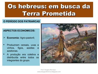 Os hebreus: em busca daOs hebreus: em busca da
Terra PrometidaTerra Prometida
ASPECTOS ECONOMICOS:
 Economia: Agro-pastoril;
 Produziram cereais, uvas e
vinhos, figos, azeites e
azeitonas.
 A produção era coletiva e
distribuída entre todos os
integrantes do grupo.
O PERÍODO DOS PATRIARCAS
Prof. Douglas Barraqui
www.dougnahistoria.blogspot.com
 
