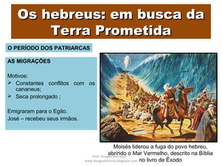 Os hebreus: em busca daOs hebreus: em busca da
Terra PrometidaTerra Prometida
AS MIGRAÇÕES
Motivos:
 Constantes conflitos com os
cananeus;
 Seca prolongado ;
Emigraram para o Egito.
José – recebeu seus irmãos.
O PERÍODO DOS PATRIARCAS
Moisés liderou a fuga do povo hebreu,
abrindo o Mar Vermelho, descrito na Bíblia
no livro de Êxodo
Prof. Douglas Barraqui
www.dougnahistoria.blogspot.com
 