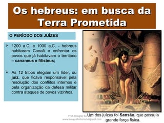Os hebreus: em busca daOs hebreus: em busca da
Terra PrometidaTerra Prometida
O PERÍODO DOS JUÍZES
 1200 a.C. e 1000 a.C. - hebreus
habitaram Canaã e enfrentar os
povos que já habitavam o território
– cananeus e filisteus;
 As 12 tribos elegiam um líder, ou
juiz, que ficava responsável pela
resolução dos conflitos internos e
pela organização da defesa militar
contra ataques de povos vizinhos.
Um dos juízes foi Sansão, que possuía
grande força física.
Prof. Douglas Barraqui
www.dougnahistoria.blogspot.com
 