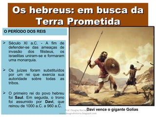 Os hebreus: em busca daOs hebreus: em busca da
Terra PrometidaTerra Prometida
 Século XI a.C. - A fim de
defender-se das ameaças de
invasão dos filisteus, os
israelitas uniram-se e formaram
uma monarquia.
 Os juízes foram substituídos
por um rei que exercia sua
autoridade sobre todas as
tribos.
 O primeiro rei do povo hebreu
foi Saul. Em seguida, o trono
foi assumido por Davi, que
reinou de 1000 a.C. a 960 a.C.
Davi vence o gigante GoliasProf. Douglas Barraqui
www.dougnahistoria.blogspot.com
O PERÍODO DOS REIS
 