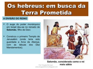 Os hebreus: em busca daOs hebreus: em busca da
Terra PrometidaTerra Prometida
 O auge do poder monárquico
em Israel deu-se no reinado de
Salomão, filho de Davi.
 Construiu o primeiro Templo de
Jerusalém (onde teria sido
guardada a Arca da Aliança,
com as tábuas dos Dez
Mandamentos);
Salomão, considerado como o rei
mais sábio
A DIVISÃO DO REINO
Prof. Douglas Barraqui
www.dougnahistoria.blogspot.com
 