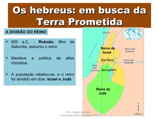 Os hebreus: em busca daOs hebreus: em busca da
Terra PrometidaTerra Prometida
 920 a.C. - Roboão, filho de
Salomão, assumiu o reino
 Manteve a política de altos
impostos.
 A população rebelou-se, e o reino
foi dividido em dois: Israel e Judá
Reino de
Israel
Reino de
Judá
Samaria
Jerusalém
A DIVISÃO DO REINO
Prof. Douglas Barraqui
www.dougnahistoria.blogspot.com
 