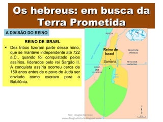 Os hebreus: em busca daOs hebreus: em busca da
Terra PrometidaTerra Prometida
REINO DE ISRAEL
 Dez tribos fizeram parte desse reino,
que se manteve independente até 722
a.C., quando foi conquistado pelos
assírios, liderados pelo rei Sargão II.
A conquista assíria ocorreu cerca de
150 anos antes de o povo de Judá ser
enviado como escravo para a
Babilônia.
Reino de
Israel
Samaria
A DIVISÃO DO REINO
Prof. Douglas Barraqui
www.dougnahistoria.blogspot.com
 