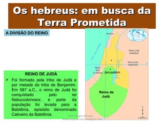 Os hebreus: em busca daOs hebreus: em busca da
Terra PrometidaTerra Prometida
REINO DE JUDÁ
 Foi formado pela tribo de Judá e
por metade da tribo de Benjamim.
Em 587 a.C., o reino de Judá foi
conquistado pelo rei
Nabucodonosor, e parte da
população foi levada para a
Babilônia, episódio denominado
Cativeiro da Babilônia.
Reino de
Judá
Jerusalém
A DIVISÃO DO REINO
Prof. Douglas Barraqui
www.dougnahistoria.blogspot.com
 