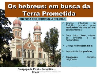 CULTURA DOS HEBREUS: A RELIGIÃO
Os hebreus: em busca daOs hebreus: em busca da
Terra PrometidaTerra Prometida
 Grande influência da
Religião (primeiro povo
monoteísta de que se tem
conhecimento);
 Deus único (Javé), criador
do Universo e da
humanidade
 Crença no messianismo;
 Importância dos profetas;
 Sinagogas (templos
religiosos);
Sinagoga de Plzeň - República
Checa
Prof. Douglas Barraqui
www.dougnahistoria.blogspot.com
 
