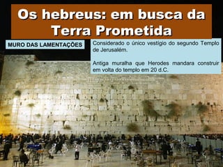Considerado o único vestígio do segundo Templo
de Jerusalém.
Antiga muralha que Herodes mandara construir
em volta do templo em 20 d.C.
MURO DAS LAMENTAÇÕES
Os hebreus: em busca daOs hebreus: em busca da
Terra PrometidaTerra Prometida
Prof. Douglas Barraqui
www.dougnahistoria.blogspot.com
 