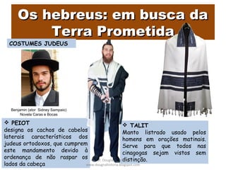  TALIT
Manto listrado usado pelos
homens em orações matinais.
Serve para que todos nas
cinagogas sejam vistos sem
distinção.
 PEIOT
designa os cachos de cabelos
laterais característicos dos
judeus ortodoxos, que cumprem
este mandamento devido à
ordenança de não raspar os
lados da cabeça
Os hebreus: em busca daOs hebreus: em busca da
Terra PrometidaTerra Prometida
Prof. Douglas Barraqui
www.dougnahistoria.blogspot.com
COSTUMES JUDEUS
Benjamin (ator Sidney Sampaio)
Novela Caras e Bocas
 