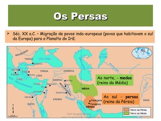 Os PersasOs Persas
 Séc. XX a.C. – Migração de povos indo-europeus (povos que habitavam o sul
da Europa) para o Planalto do Irã;
Ao norte, - medos
(reino da Média)
Ao sul - persas
(reino da Pérsia)
Prof. Douglas Barraqui
www.dougnahistoria.blogspot.com
 