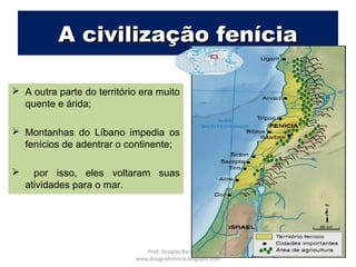 A civilização feníciaA civilização fenícia
 A outra parte do território era muito
quente e árida;
 Montanhas do Líbano impedia os
fenícios de adentrar o continente;
 por isso, eles voltaram suas
atividades para o mar.
Prof. Douglas Barraqui
www.dougnahistoria.blogspot.com
 