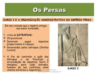 Os PersasOs Persas
Em seu reinado que o império atingiu
sua maior extensão;
 criou as SATRAPIAS:
 20 províncias
 Deveriam pagar impostos
proporcionais à riqueza;
 Governadas pelos sátrapas (Chefes
Locais);
 A fim de controlar a ação dos
sátrapas e de fiscalizar a
arrecadação de impostos, Dario I
designou, para cada satrapia,
homens de sua confiança como
chefes militares e inspetores,
DARIO I E A ORGANIZAÇÃO ADMINISTRATIVA DO IMPÉRIO PERSA
DARIO IProf. Douglas Barraqui
www.dougnahistoria.blogspot.com
 