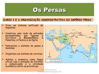 Os PersasOs Persas
 Criou um sistema unificado de
impostos;
 Construiu uma rede de estradas
pavimentadas, que ligavam o
território à Mesopotâmia, à
Palestina, à Fenícia e ao Egito;
 Padronizou o sistema de pesos e
medidas;
 Organizou um sistema de correios
 Adotou o aramaico como língua
oficial com a intenção de facilitar
a comunicação e a atividade
econômica entre as províncias;
DARIO I E A ORGANIZAÇÃO ADMINISTRATIVA DO IMPÉRIO PERSA
Prof. Douglas Barraqui
www.dougnahistoria.blogspot.com
 