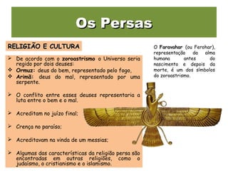 Os PersasOs Persas
 De acordo com o zoroastrismo o Universo seria
regido por dois deuses:
 Ormuz: deus do bem, representado pelo fogo,
 Arimã: deus do mal, representado por uma
serpente.
 O conflito entre esses deuses representaria a
luta entre o bem e o mal.
 Acreditam no juízo final;
 Crença no paraíso;
 Acreditavam na vinda de um messias;
 Algumas das características da religião persa são
encontradas em outras religiões, como o
judaísmo, o cristianismo e o islamismo.
RELIGIÃO E CULTURARELIGIÃO E CULTURA O Faravahar (ou Ferohar),
representação da alma
humana antes do
nascimento e depois da
morte, é um dos símbolos
do zoroastrismo.
 