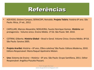 ReferênciasReferências
• AZEVEDO, Gislane Campos; SERIACOPI, Reinaldo. Projeto Teláris: história 6º ano. São
Paulo: Ática, 1º ed., 2012.
• CAPELLARI, Marcos Alexandre; NOGUEIRA, Fausto Henrique Gomes. História: ser
protagonista - Volume único. Ensino Médio. 1ª Ed. São Paulo: SM. 2010.
• COTRIM, Gilberto. História Global – Brasil e Geral. Volume Único. Ensino Médio. 8ª Ed.
São Paulo: Saraiva 2005.
• Projeto Araribá: História – 6º ano. /Obra coletiva/ São Paulo: Editora Moderna, 2010.
Editora Responsável: Maria Raquel Apolinário Melani.
• Uno: Sistema de Ensino – História – 6º ano. São Paulo: Grupo Santillana, 2011. Editor
Responsável: Angélica Pizzutto Pozzani.
Prof. Douglas Barraqui
www.dougnahistoria.blogspot.com
 