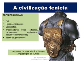 Armadura de bronze fenícia, Museu
Arqueológico da Tunísia
A civilização feníciaA civilização fenícia
ASPECTOS SOCIAIS:
 Rei
 Ricos comerciantes
 Sacerdotes,
 Trabalhadores livres (artesãos,
camponeses, marinheiros,
pequenos comerciantes)
 Escravos, prisioneiros
Prof. Douglas Barraqui
www.dougnahistoria.blogspot.com
 
