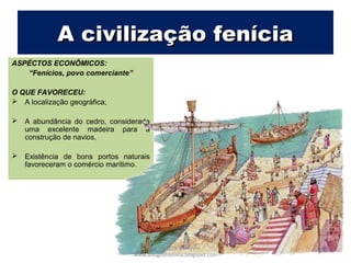 ASPECTOS ECONÔMICOS:
“Fenícios, povo comerciante”
O QUE FAVORECEU:
 A localização geográfica;
 A abundância do cedro, considerada
uma excelente madeira para a
construção de navios,
 Existência de bons portos naturais
favoreceram o comércio marítimo.
A civilização feníciaA civilização fenícia
Prof. Douglas Barraqui
www.dougnahistoria.blogspot.com
 
