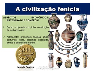 A civilização feníciaA civilização fenícia
ASPECTOS ECONÔMICOS:
ARTESANATO E COMÉRCIO
 Cedro, o cipreste e o pinho, construção
de embarcações;
 Artesanato: produziam tecidos, jóias,
perfumes, vidro, cerâmica decorada,
armas e objetos de marfim;
Moeda Fenícia Prof. Douglas Barraqui
www.dougnahistoria.blogspot.com
 