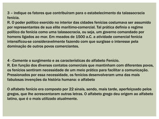 3 – indique os fatores que contribuíram para o estabelecimento da talassocracia
fenícia.
R. O poder político exercido no interior das cidades fenícias costumava ser assumido
por representantes de sua elite marítimo-comercial. Tal prática definia o regime
político da fenícia como uma talassocracia, ou seja, um governo comandado por
homens ligados ao mar. Em meados de 1500 a.C. a atividade comercial fenícia
intensificou-se consideravelmente fazendo com que surgisse o interesse pela
dominação de outros povos comerciantes.
4 - Comente o surgimento e as características do alfabeto Fenício.
R. Em função dos diversos contatos comerciais que mantinham com diferentes povos,
os fenícios sentiram necessidade de um meio prático para facilitar a comunicação.
Pressionados por essa necessidade, os fenícios desenvolveram uma das mais
fabulosas invenções da história humana: o alfabeto
O alfabeto fenício era composto por 22 sinais, sendo, mais tarde, aperfeiçoado pelos
gregos, que lhe acrescentaram outras letras. O alfabeto grego deu origem ao alfabeto
latino, que é o mais utilizado atualmente.
 