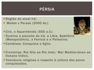  Região do atual Irã;
 Medos x Persas (2000 Ac);
 Ciro, o Aquemênida (550 a.C):
Domina o planalto do Irã, a Líbia, Babilônia
(Mesopotâmia), a Fenícia e a Palestina;
 Cambises: Conquista o Egito.
 Fronteiras: Rio Nilo ao Rio Indo/ Mar Mediterrâneo ao
Oceano Índico.
 Tolerância religiosa e respeito à cultura dos povos
conquistados.
PÉRSIA
 