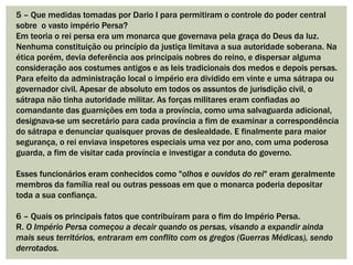 5 – Que medidas tomadas por Dario I para permitiram o controle do poder central
sobre o vasto império Persa?
Em teoria o rei persa era um monarca que governava pela graça do Deus da luz.
Nenhuma constituição ou princípio da justiça limitava a sua autoridade soberana. Na
ética porém, devia deferência aos principais nobres do reino, e dispersar alguma
consideração aos costumes antigos e as leis tradicionais dos medos e depois persas.
Para efeito da administração local o império era dividido em vinte e uma sátrapa ou
governador civil. Apesar de absoluto em todos os assuntos de jurisdição civil, o
sátrapa não tinha autoridade militar. As forças militares eram confiadas ao
comandante das guarnições em toda a província, como uma salvaguarda adicional,
designava-se um secretário para cada província a fim de examinar a correspondência
do sátrapa e denunciar quaisquer provas de deslealdade. E finalmente para maior
segurança, o rei enviava inspetores especiais uma vez por ano, com uma poderosa
guarda, a fim de visitar cada província e investigar a conduta do governo.
Esses funcionários eram conhecidos como "olhos e ouvidos do rei" eram geralmente
membros da família real ou outras pessoas em que o monarca poderia depositar
toda a sua confiança.
6 – Quais os principais fatos que contribuíram para o fim do Império Persa.
R. O Império Persa começou a decair quando os persas, visando a expandir ainda
mais seus territórios, entraram em conflito com os gregos (Guerras Médicas), sendo
derrotados.
 