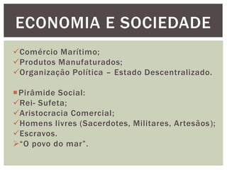 Comércio Marítimo;
Produtos Manufaturados;
Organização Política – Estado Descentralizado.
Pirâmide Social:
Rei- Sufeta;
Aristocracia Comercial;
Homens livres (Sacerdotes, Militares, Artesãos);
Escravos.
“O povo do mar”.
ECONOMIA E SOCIEDADE
 