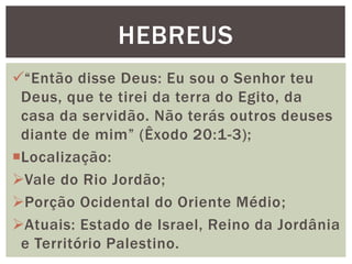“Então disse Deus: Eu sou o Senhor teu
Deus, que te tirei da terra do Egito, da
casa da servidão. Não terás outros deuses
diante de mim” (Êxodo 20:1-3);
Localização:
Vale do Rio Jordão;
Porção Ocidental do Oriente Médio;
Atuais: Estado de Israel, Reino da Jordânia
e Território Palestino.
HEBREUS
 