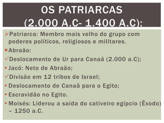 Patriarca: Membro mais velho do grupo com
poderes políticos, religiosos e militares.
Abraão:
Deslocamento de Ur para Canaã (2.000 a.C);
 Jacó: Neto de Abraão;
Divisão em 12 tribos de Israel;
 Deslocamento de Canaã para o Egito;
 Escravidão no Egito.
 Moisés: Liderou a saída do cativeiro egípcio (Êxodo)
– 1250 a.C.
OS PATRIARCAS
(2.000 A.C- 1.400 A.C):
 