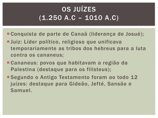  Conquista de parte de Canaã (liderança de Josué);
 Juiz: Líder político, religioso que unificava
temporariamente as tribos dos hebreus para a luta
contra os cananeus;
 Cananeus: povos que habitavam a região da
Palestina (destaque para os filisteus);
 Segundo o Antigo Testamento foram ao todo 12
juízes: destaque para Gideão, Jefté, Sansão e
Samuel.
OS JUÍZES
(1.250 A.C – 1010 A.C)
 