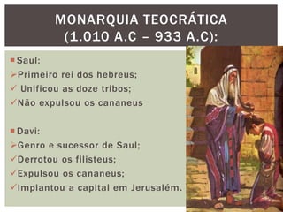  Saul:
Primeiro rei dos hebreus;
 Unificou as doze tribos;
Não expulsou os cananeus
 Davi:
Genro e sucessor de Saul;
Derrotou os filisteus;
Expulsou os cananeus;
Implantou a capital em Jerusalém.
MONARQUIA TEOCRÁTICA
(1.010 A.C – 933 A.C):
 