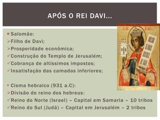 APÓS O REI DAVI...
 Salomão:
Filho de Davi;
Prosperidade econômica;
Construção do Templo de Jerusalém;
Cobrança de altíssimos impostos;
Insatisfação das camadas inferiores;
 Cisma hebraico (931 a.C):
Divisão do reino dos hebreus:
Reino do Norte (Israel) – Capital em Samaria – 10 tribos
Reino do Sul (Judá) – Capital em Jerusalém – 2 tribos
 