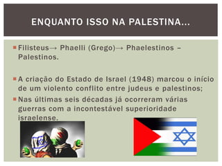  Filisteus→ Phaelli (Grego)→ Phaelestinos –
Palestinos.
 A criação do Estado de Israel (1948) marcou o início
de um violento conflito entre judeus e palestinos;
 Nas últimas seis décadas já ocorreram várias
guerras com a incontestável superioridade
israelense.
ENQUANTO ISSO NA PALESTINA...
 