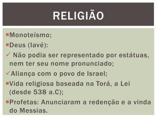 Monoteísmo;
Deus (Iavé):
 Não podia ser representado por estátuas,
nem ter seu nome pronunciado;
Aliança com o povo de Israel;
Vida religiosa baseada na Torá, a Lei
(desde 538 a.C);
Profetas: Anunciaram a redenção e a vinda
do Messias.
RELIGIÃO
 
