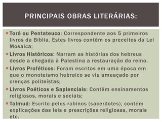  Torá ou Pentateuco: Correspondente aos 5 primeiros
livros da Bíblia. Estes livros contêm os preceitos da Lei
Mosaica;
 Livros Históricos: Narram as histórias dos hebreus
desde a chegada à Palestina a restauração do reino.
 Livros Proféticos: Foram escritos em uma época em
que o monoteísmo hebraico se viu ameaçado por
crenças politeístas;
 Livros Poéticos e Sapienciais: Contêm ensinamentos
religiosos, morais e sociais;
 Talmud: Escrito pelos rabinos (sacerdotes), contém
explicações das leis e prescrições religiosas, morais
etc.
PRINCIPAIS OBRAS LITERÁRIAS:
 